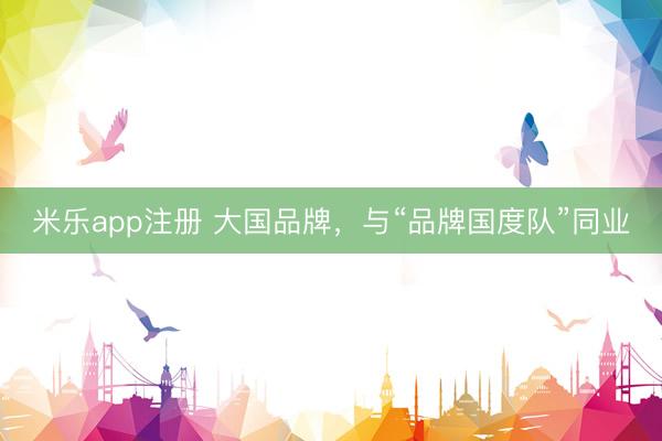 米乐app注册 大国品牌，与“品牌国度队”同业