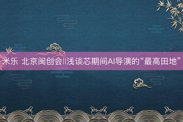 米乐 北京闽创会‖浅谈芯期间AI导演的“最高田地”