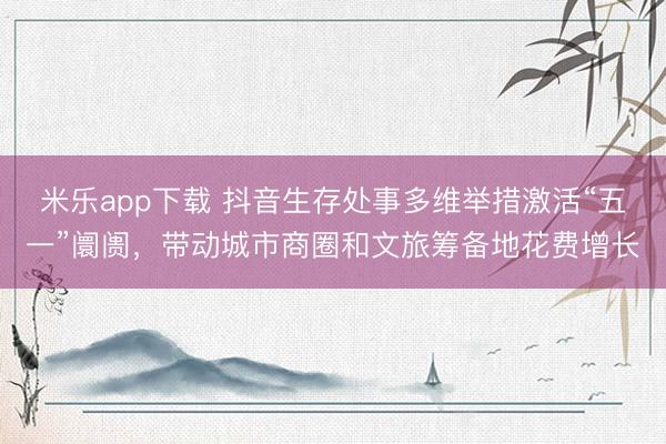 米乐app下载 抖音生存处事多维举措激活“五一”阛阓，带动城市商圈和文旅筹备地花费增长