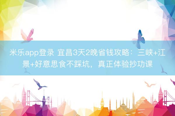 米乐app登录 宜昌3天2晚省钱攻略：三峡+江景+好意思食不踩坑，真正体验抄功课