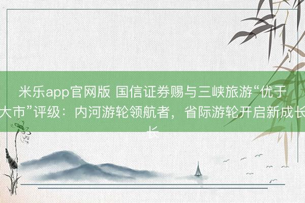 米乐app官网版 国信证券赐与三峡旅游“优于大市”评级：内河游轮领航者，省际游轮开启新成长
