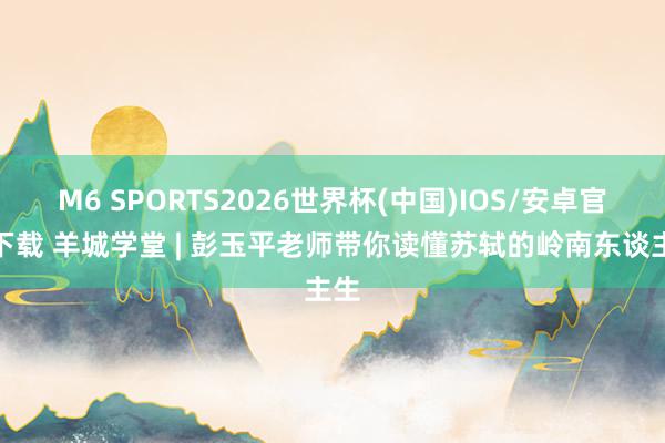 M6 SPORTS2026世界杯(中国)IOS/安卓官方下载 羊城学堂 | 彭玉平老师带你读懂苏轼的岭南东谈主生
