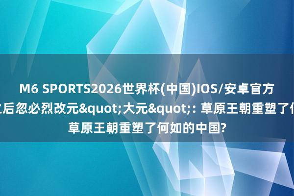 M6 SPORTS2026世界杯(中国)IOS/安卓官方下载 崖山之后忽必烈改元"大元": 草原王朝重塑了何如的中国?