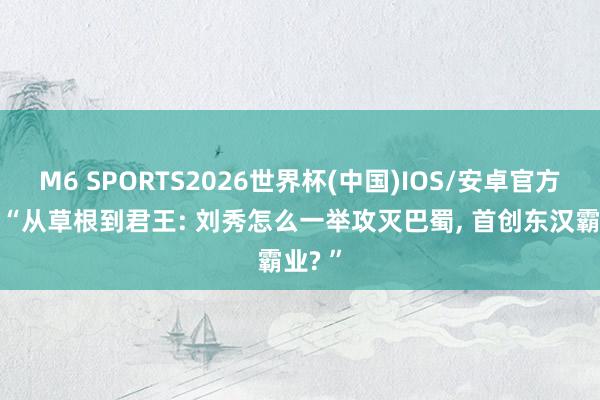 M6 SPORTS2026世界杯(中国)IOS/安卓官方下载 “从草根到君王: 刘秀怎么一举攻灭巴蜀, 首创东汉霸业? ”