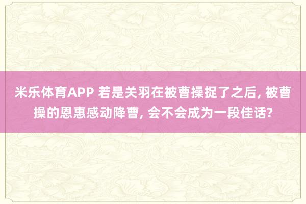 米乐体育APP 若是关羽在被曹操捉了之后, 被曹操的恩惠感动降曹, 会不会成为一段佳话?