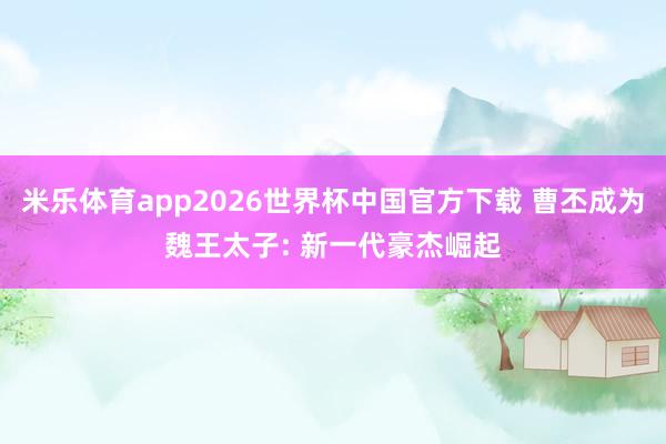 米乐体育app2026世界杯中国官方下载 曹丕成为魏王太子: 新一代豪杰崛起