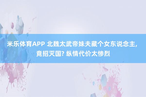 米乐体育APP 北魏太武帝妹夫藏个女东说念主, 竟招灭国? 纵情代价太惨烈