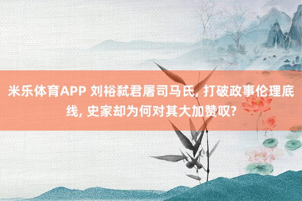 米乐体育APP 刘裕弑君屠司马氏, 打破政事伦理底线, 史家却为何对其大加赞叹?