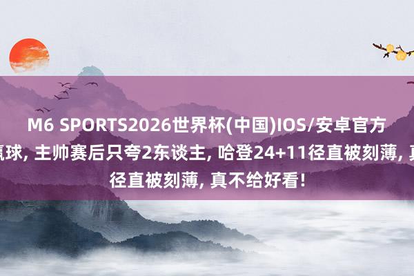 M6 SPORTS2026世界杯(中国)IOS/安卓官方下载 骑士赢球, 主帅赛后只夸2东谈主, 哈登24+11径直被刻薄, 真不给好看!