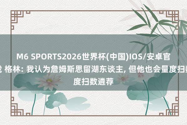 M6 SPORTS2026世界杯(中国)IOS/安卓官方下载 格林: 我认为詹姆斯思留湖东谈主, 但他也会量度扫数遴荐