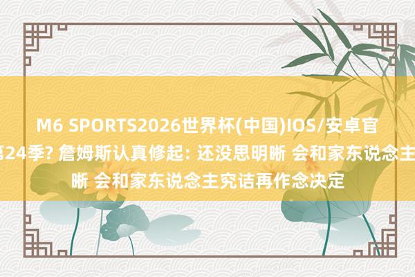 M6 SPORTS2026世界杯(中国)IOS/安卓官方下载 退役or第24季? 詹姆斯认真修起: 还没思明晰 会和家东说念主究诘再作念决定