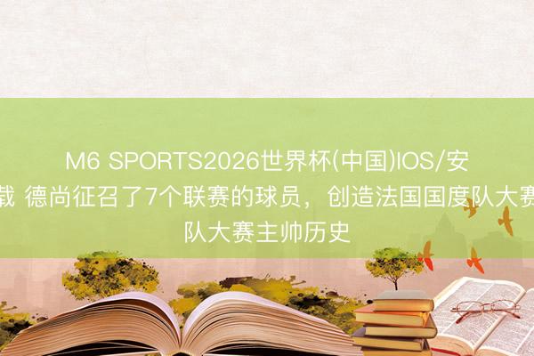 M6 SPORTS2026世界杯(中国)IOS/安卓官方下载 德尚征召了7个联赛的球员，创造法国国度队大赛主帅历史