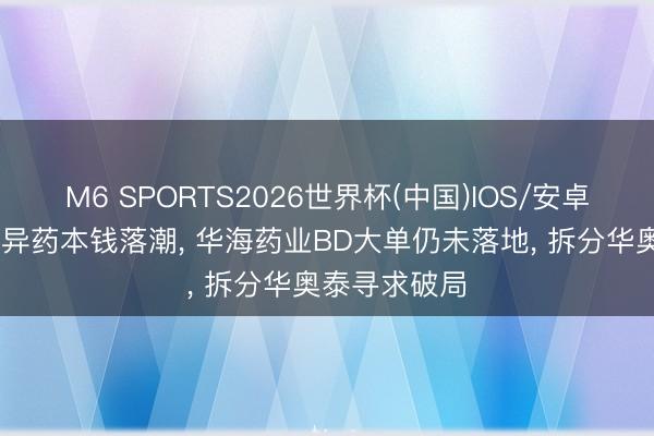 M6 SPORTS2026世界杯(中国)IOS/安卓官方下载 立异药本钱落潮, 华海药业BD大单仍未落地, 拆分华奥泰寻求破局