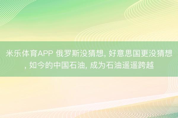 米乐体育APP 俄罗斯没猜想, 好意思国更没猜想, 如今的中国石油, 成为石油遥遥跨越