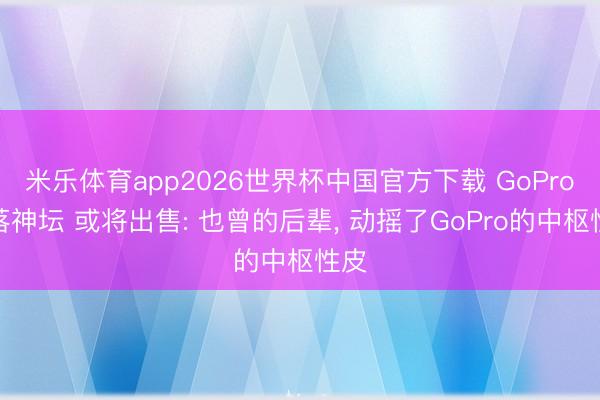 米乐体育app2026世界杯中国官方下载 GoPro跌落神坛 或将出售: 也曾的后辈， 动摇了GoPro的中枢性皮
