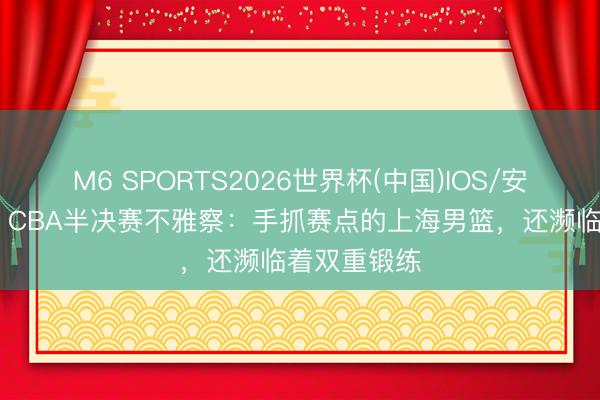 M6 SPORTS2026世界杯(中国)IOS/安卓官方下载 CBA半决赛不雅察:手抓赛点的上海男篮,还濒临着双重锻练