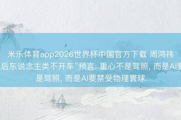 米乐体育app2026世界杯中国官方下载 周鸿祎评马斯克“十年后东说念主类不开车”预言: 重心不是驾照, 而是AI要禁受物理寰球