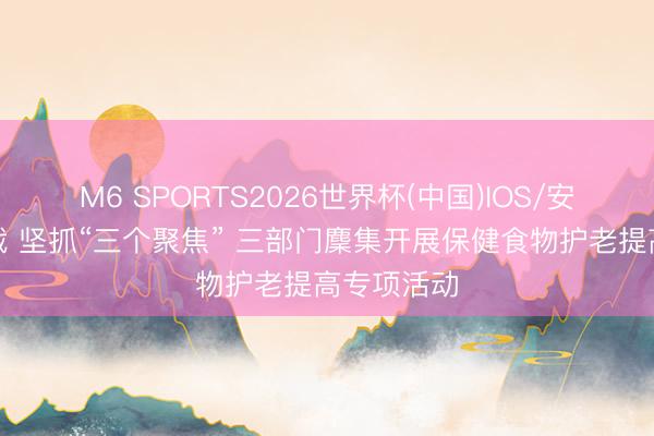 M6 SPORTS2026世界杯(中国)IOS/安卓官方下载 坚抓“三个聚焦” 三部门麇集开展保健食物护老提高专项活动