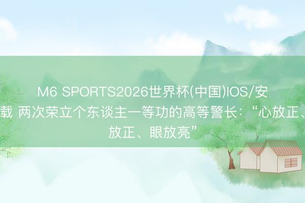 M6 SPORTS2026世界杯(中国)IOS/安卓官方下载 两次荣立个东谈主一等功的高等警长:“心放正、眼放亮”