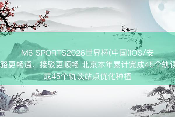 M6 SPORTS2026世界杯(中国)IOS/安卓官方下载 谈路更畅通、接驳更顺畅 北京本年累计完成45个轨谈站点优化种植