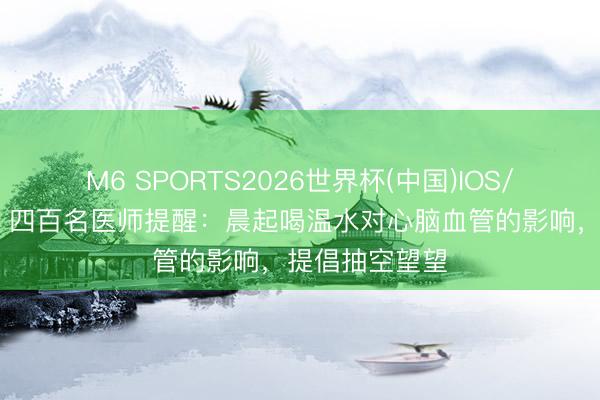 M6 SPORTS2026世界杯(中国)IOS/安卓官方下载 四百名医师提醒:晨起喝温水对心脑血管的影响,提倡抽空望望
