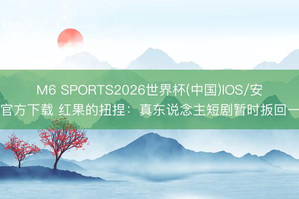 M6 SPORTS2026世界杯(中国)IOS/安卓官方下载 红果的扭捏:真东说念主短剧暂时扳回一局