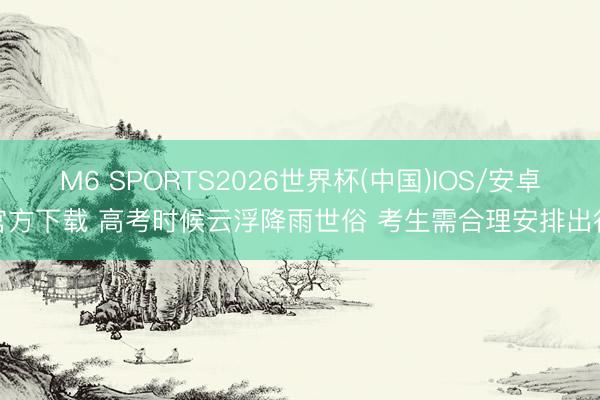 M6 SPORTS2026世界杯(中国)IOS/安卓官方下载 高考时候云浮降雨世俗 考生需合理安排出行