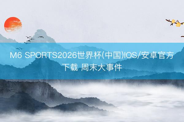 M6 SPORTS2026世界杯(中国)IOS/安卓官方下载 周末大事件