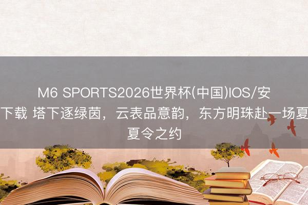 M6 SPORTS2026世界杯(中国)IOS/安卓官方下载 塔下逐绿茵，云表品意韵，东方明珠赴一场夏令之约