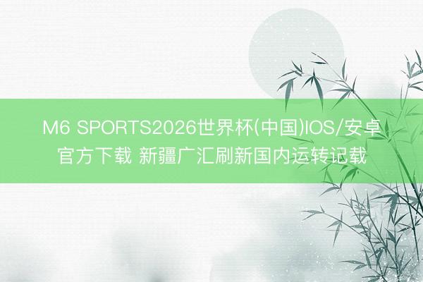 M6 SPORTS2026世界杯(中国)IOS/安卓官方下载 新疆广汇刷新国内运转记载