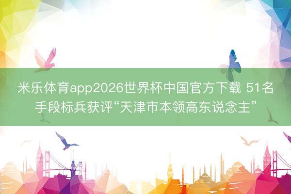 米乐体育app2026世界杯中国官方下载 51名手段标兵获评“天津市本领高东说念主”