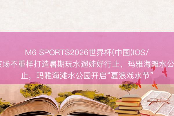 M6 SPORTS2026世界杯(中国)IOS/安卓官方下载 日场夜场不重样打造暑期玩水遛娃好行止，玛雅海滩水公园开启“夏浪戏水节”