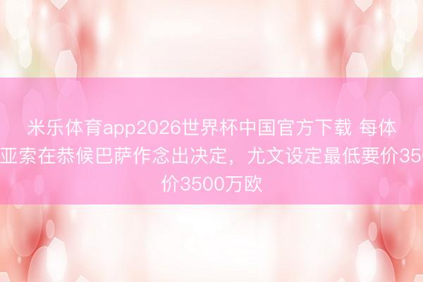 米乐体育app2026世界杯中国官方下载 每体：坎比亚索在恭候巴萨作念出决定，尤文设定最低要价3500万欧