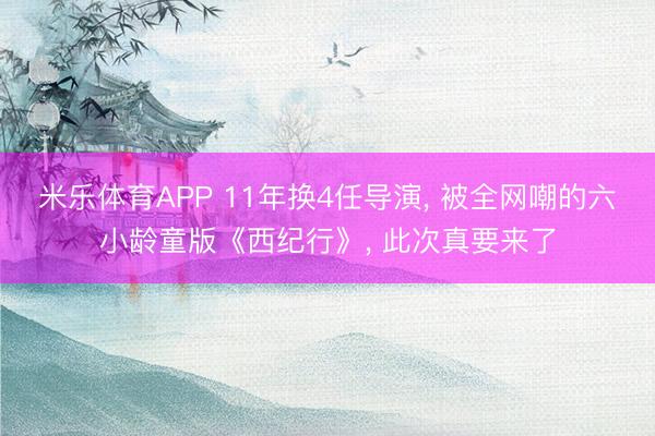 米乐体育APP 11年换4任导演, 被全网嘲的六小龄童版《西纪行》, 此次真要来了