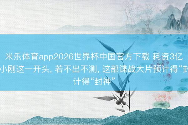米乐体育app2026世界杯中国官方下载 耗资3亿! 冯小刚这一开头, 若不出不测, 这部谍战大片预计得“封神”