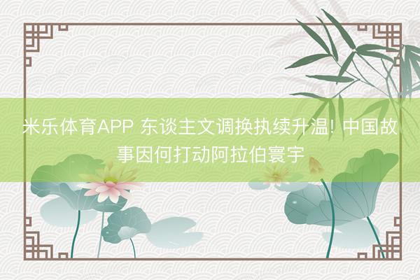 米乐体育APP 东谈主文调换执续升温! 中国故事因何打动阿拉伯寰宇