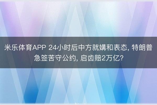米乐体育APP 24小时后中方就媾和表态, 特朗普急签苦守公约, 启齿赔2万亿?