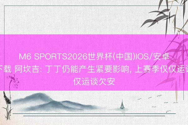M6 SPORTS2026世界杯(中国)IOS/安卓官方下载 阿坎吉: 丁丁仍能产生紧要影响, 上赛季仅仅运谈欠安