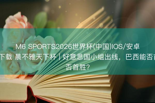 M6 SPORTS2026世界杯(中国)IOS/安卓官方下载 晨不雅天下杯 | 好意思国小组出线，巴西能否首胜？